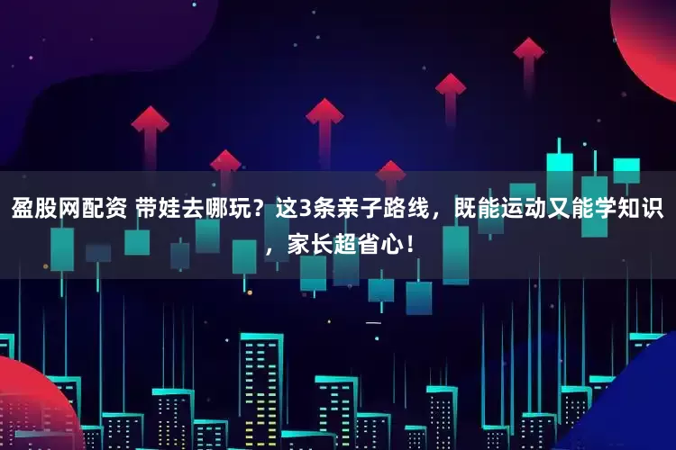 盈股网配资 带娃去哪玩？这3条亲子路线，既能运动又能学知识，家长超省心！