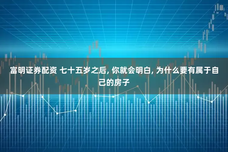 富明证券配资 七十五岁之后, 你就会明白, 为什么要有属于自己的房子