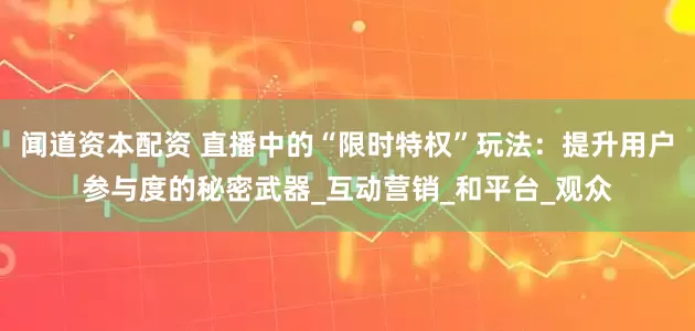 闻道资本配资 直播中的“限时特权”玩法：提升用户参与度的秘密武器_互动营销_和平台_观众
