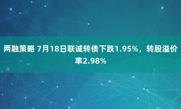 两融策略 7月18日联诚转债下跌1.95%，转股溢价率2.98%