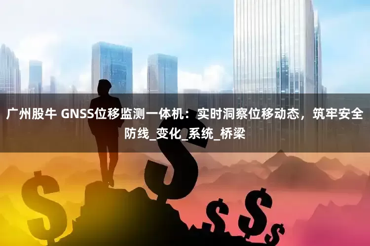 广州股牛 GNSS位移监测一体机：实时洞察位移动态，筑牢安全防线_变化_系统_桥梁