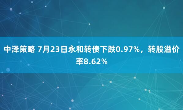 中泽策略 7月23日永和转债下跌0.97%，转股溢价率8.62%
