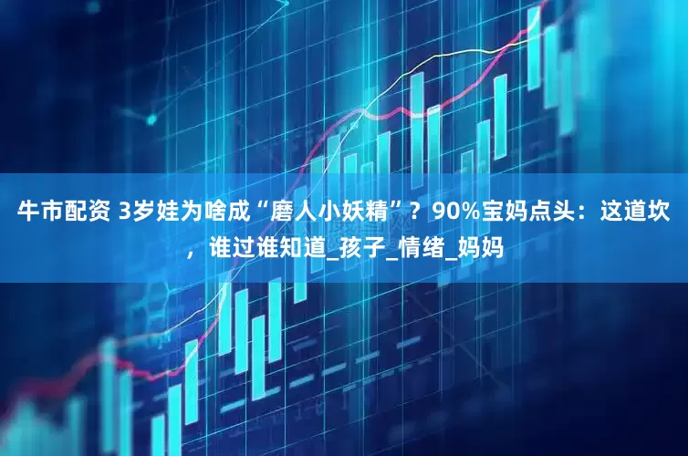 牛市配资 3岁娃为啥成“磨人小妖精”？90%宝妈点头：这道坎，谁过谁知道_孩子_情绪_妈妈