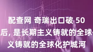 配查网 奇瑞出口破 500 万的背后, 是长期主义铸就的全球化护城河