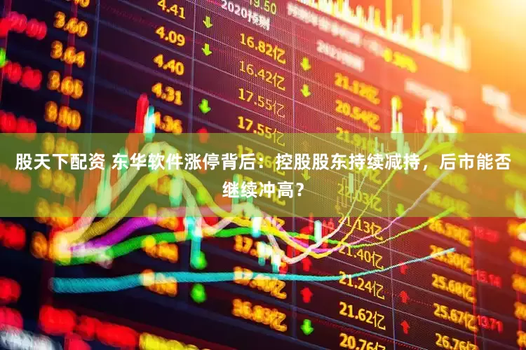 股天下配资 东华软件涨停背后：控股股东持续减持，后市能否继续冲高？