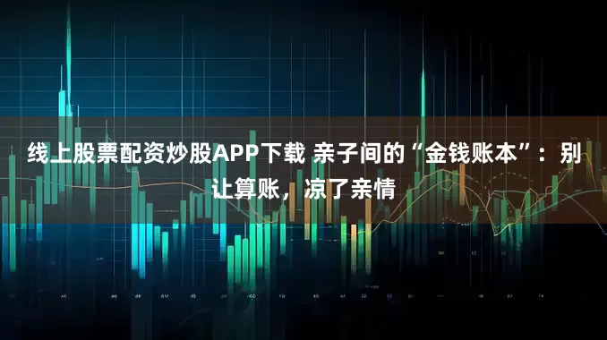 线上股票配资炒股APP下载 亲子间的“金钱账本”：别让算账，凉了亲情