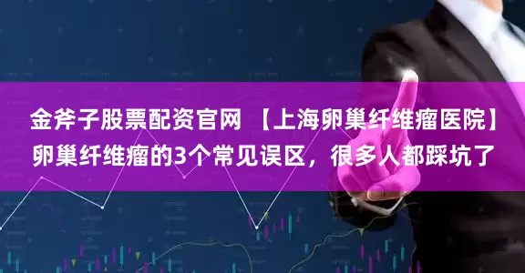金斧子股票配资官网 【上海卵巢纤维瘤医院】卵巢纤维瘤的3个常见误区，很多人都踩坑了