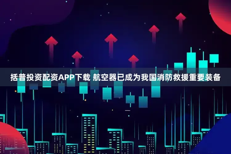 括普投资配资APP下载 航空器已成为我国消防救援重要装备