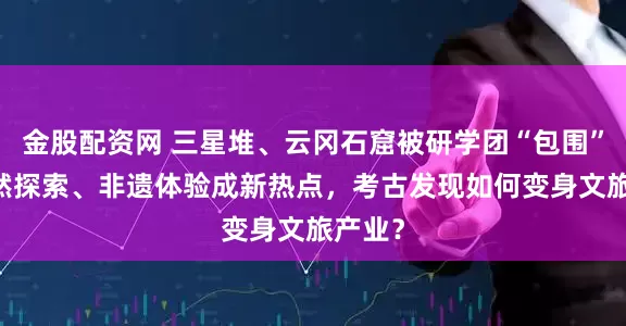 金股配资网 三星堆、云冈石窟被研学团“包围” ！自然探索、非遗体验成新热点，考古发现如何变身文旅产业？