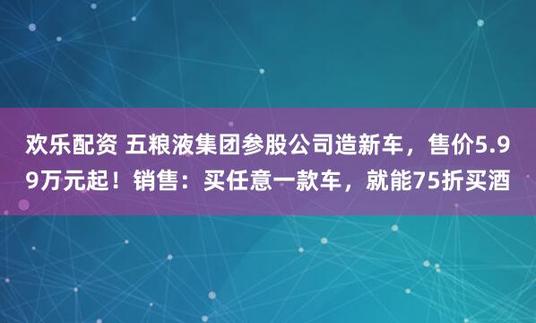 欢乐配资 五粮液集团参股公司造新车，售价5.99万元起！销售：买任意一款车，就能75折买酒