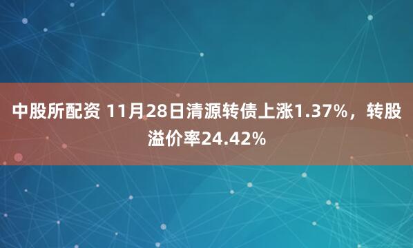 中股所配资 11月28日清源转债上涨1.37%，转股溢价率24.42%