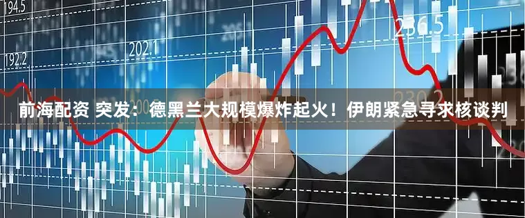 前海配资 突发：德黑兰大规模爆炸起火！伊朗紧急寻求核谈判